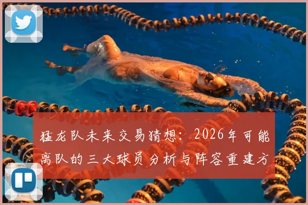 猛龙队未来交易猜想：2026年可能离队的三大球员分析与阵容重建方向