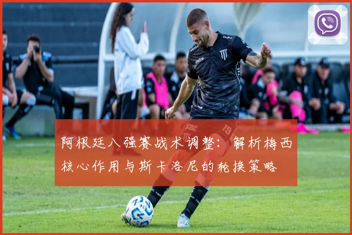 阿根廷八强赛战术调整：解析梅西核心作用与斯卡洛尼的轮换策略