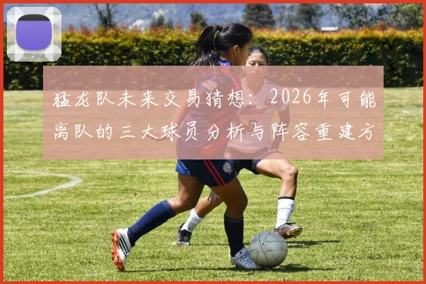猛龙队未来交易猜想：2026年可能离队的三大球员分析与阵容重建方向