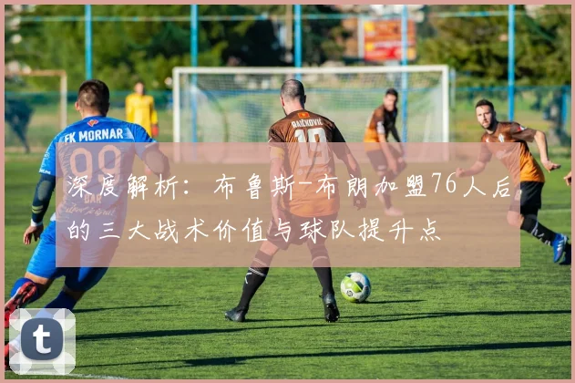 深度解析：布鲁斯-布朗加盟76人后的三大战术价值与球队提升点