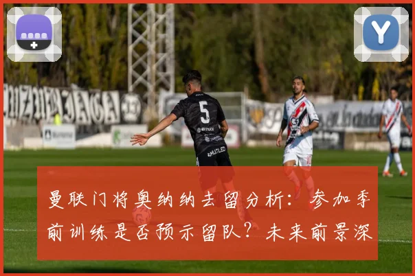 曼联门将奥纳纳去留分析：参加季前训练是否预示留队？未来前景深度解读